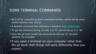 SOME TERMINAL COMMANDS
• We’ll all be using the git bash command window, which will be more
similar between mac and pc.
• A detailed command line reference is found at http://ss64.com/
• To get the directory listing, on mac it is “ls” and on the pc it is “dir”
• Once the git bash install has occurred we will use “ls” on both
systems, for example
• If you open a terminal on your computer other than
the git bash shell things will work differently than you
expect!
 