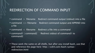 REDIRECTION OF COMMAND INPUT
• command > filename Redirect command output (stdout) into a file
• command >> filename Redirect command output and APPEND into
a file
• command < filename Redirect a file into a command
• command1 | command2 Redirect stdout of command1 to
command2
• These work the same on all shells, but after you install bash, use that
and reference the page here: http://ss64.com/bash/syntax-
redirection.html
 
