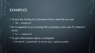 EXAMPLES
• To put the listing of a directory into a new file on a pc
• “dir > output.txt”
• Or to append to an existing file (creating a new one if it doesn’t
exist)
• “ls >> output.txt”
• To get information about a computer
• On the PC, “systeminfo” or on the mac, “system_profiler”
 