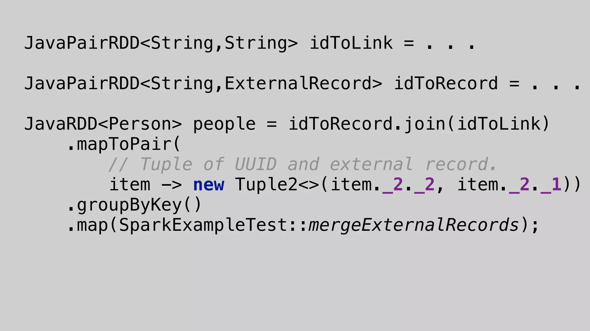  
JavaPairRDD<String,String> idToLink = . . .
JavaPairRDD<String,ExternalRecord> idToRecord = . . .
 
JavaRDD<Person> people = idToRecord.join(idToLink) 
.mapToPair( 
// Tuple of UUID and external record. 
item -> new Tuple2<>(item._2._2, item._2._1)) 
.groupByKey() 
.map(SparkExampleTest::mergeExternalRecords); 
 
 