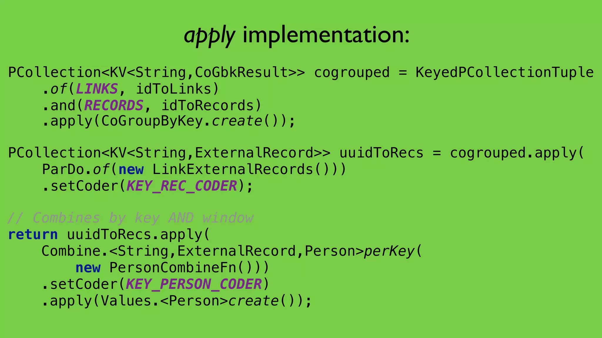 PCollection<KV<String,CoGbkResult>> cogrouped = KeyedPCollectionTuple 
.of(LINKS, idToLinks) 
.and(RECORDS, idToRecords) 
 
 
 
 
// Combines by key AND window
return uuidToRecs.apply( 
Combine.<String,ExternalRecord,Person>perKey(
new PersonCombineFn())) 
.setCoder(KEY_PERSON_CODER) 
.apply(Values.<Person>create());
PCollection<KV<String,ExternalRecord>> uuidToRecs = cogrouped.apply( 
ParDo.of(new LinkExternalRecords())) 
.setCoder(KEY_REC_CODER);
apply implementation:
.apply(CoGroupByKey.create());
 