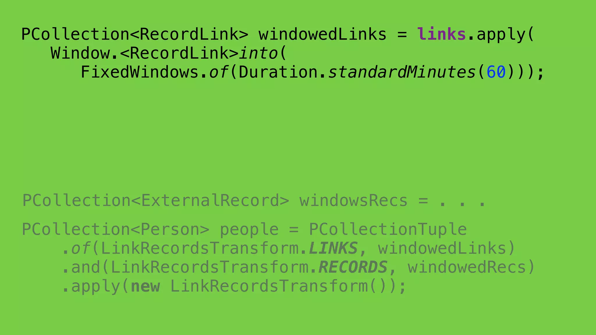 PCollection<Person> people = PCollectionTuple 
.of(LinkRecordsTransform.LINKS, windowedLinks) 
.and(LinkRecordsTransform.RECORDS, windowedRecs) 
.apply(new LinkRecordsTransform());
 
PCollection<RecordLink> windowedLinks = links.apply( 
Window.<RecordLink>into(
FixedWindows.of(Duration.standardMinutes(60))); 
PCollection<ExternalRecord> windowsRecs = . . .
 