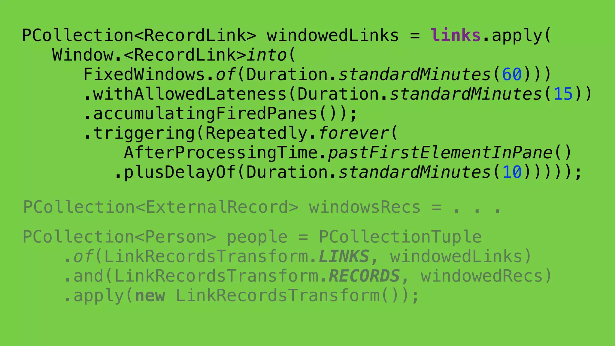PCollection<Person> people = PCollectionTuple 
.of(LinkRecordsTransform.LINKS, windowedLinks) 
.and(LinkRecordsTransform.RECORDS, windowedRecs) 
.apply(new LinkRecordsTransform());
 
PCollection<RecordLink> windowedLinks = links.apply( 
Window.<RecordLink>into(
FixedWindows.of(Duration.standardMinutes(60))) 
.withAllowedLateness(Duration.standardMinutes(15)) 
.accumulatingFiredPanes());
.triggering(Repeatedly.forever(
AfterProcessingTime.pastFirstElementInPane()
.plusDelayOf(Duration.standardMinutes(10)))));
PCollection<ExternalRecord> windowsRecs = . . .
 