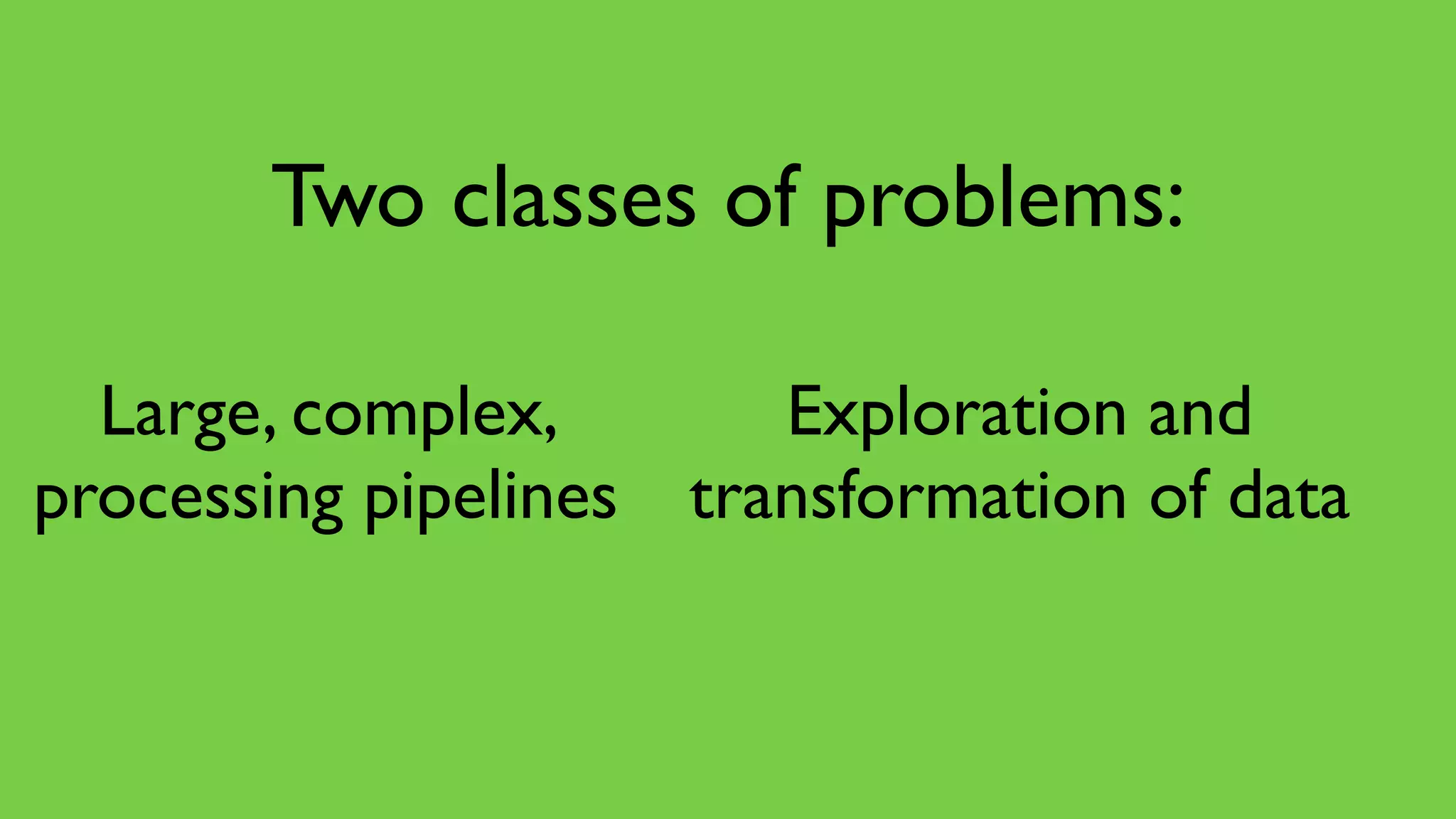 Large, complex,
processing pipelines
Exploration and
transformation of data
Two classes of problems:
 