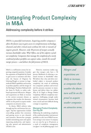 Untangling Product Complexity
in M&A
Addressing complexity before it strikes


M&A is a powerful instrument. Acquiring another company is often
the fastest way to gain access to complementary technology, channels
and other critical assets without the risks or travails of organic growth.
However, only 50 percent of mergers actually increase shareholder
value. Why? Often, the culprit is product complexity. Companies
that manage the complexity of a newly combined product portfolio
can capture value, smooth the overall merger process—and deliver
the full promise of M&A.


M&A is a well-known avenue for im-               However, numerous studies sug-           Mergers and
proving competitive position. Consider      gest that mergers only have a 50
the acquisition of PeopleSoft by Oracle     percent likelihood of achieving a sus-        acquisitions are
to gain access to customers and chan-       tained increase in shareholder value.
nels; the buyout of Organon by              We believe this is due to increased           likely to increase,
Schering-Plough to increase its large-      product complexity, the result of com-
molecule R&D capabilities and increase      bining two companies’ products and            as companies that
its product pipeline; and the merger of     services and the processes necessary to
the Burlington Northern Railroad with       manufacture and deliver them (see
                                                                                          weather the down-
the Santa Fe Pacific to realize opera-      sidebar: Why It’s So Tough to Manage
tional efficiencies. Mergers and acqui-     Product Complexity). Effective complex-
sitions are likely to increase in the       ity management, challenging enough
                                                                                          turn will be on the
current economic climate, as compa-         under normal circumstances, becomes
nies that weather the downturn will be      both more crucial and more difficult
                                                                                          prowl to acquire
on the prowl to acquire weaker compa-       during a merger or acquisition.
nies on attractive terms.
                                                                                          weaker companies
      In theory, M&A achieves value         Managing Product Complexity
through top-line and bottom-line syn-       Can Pay Off                                   on attractive terms.
ergies. Top-line opportunities include      Addressing the underlying complexity
cross-selling, product line extensions      of the combined product (and process)
and gaining access to new channels          portfolio is at the core of M&A success.
and customers. Bottom-line synergies        Cost savings is one reason: A company
include rationalizing assets and capital,   can cut costs by up to 30 percent as
improving productivity, and improv-         a result of complexity management
ing sales, general and administrative       (see figure 1 on the following page). Let’s
(SG&A) costs.                               examine the advantages of properly
 