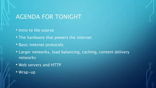 AGENDA FOR TONIGHT
• Intro to the course
• The hardware that powers the internet
• Basic internet protocols
• Larger networks, load balancing, caching, content delivery
networks
• Web servers and HTTP
• Wrap-up
 