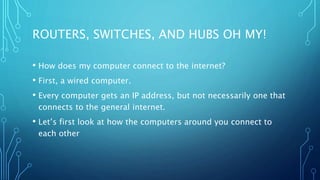ROUTERS, SWITCHES, AND HUBS OH MY!
• How does my computer connect to the internet?
• First, a wired computer.
• Every computer gets an IP address, but not necessarily one that
connects to the general internet.
• Let’s first look at how the computers around you connect to
each other
 