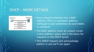 DHCP – MORE DETAILS
• Every network interface has a MAC
address. This is a hardware address
(although it can sometimes be overridden
in software)
• The MAC address must be unique inside
a local address space and is the basis for
requests to the DHCP server
• This DHCP request and acknowledge
pattern is one we’ll see again
 