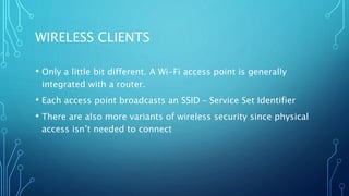 WIRELESS CLIENTS
• Only a little bit different. A Wi-Fi access point is generally
integrated with a router.
• Each access point broadcasts an SSID – Service Set Identifier
• There are also more variants of wireless security since physical
access isn’t needed to connect
 