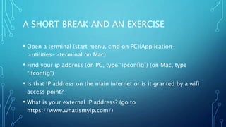 A SHORT BREAK AND AN EXERCISE
• Open a terminal (start menu, cmd on PC)(Application-
>utilities->terminal on Mac)
• Find your ip address (on PC, type “ipconfig”) (on Mac, type
“ifconfig”)
• Is that IP address on the main internet or is it granted by a wifi
access point?
• What is your external IP address? (go to
https://www.whatismyip.com/)
 