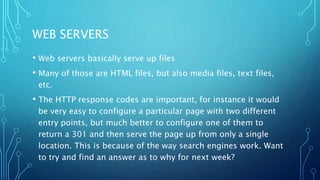 WEB SERVERS
• Web servers basically serve up files
• Many of those are HTML files, but also media files, text files,
etc.
• The HTTP response codes are important, for instance it would
be very easy to configure a particular page with two different
entry points, but much better to configure one of them to
return a 301 and then serve the page up from only a single
location. This is because of the way search engines work. Want
to try and find an answer as to why for next week?
 