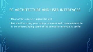 PC ARCHITECTURE AND USER INTERFACES
• Most of this course is about the web
• But you’ll be using your laptop to access and create content for
it, so understanding some of the computer internals is useful
 
