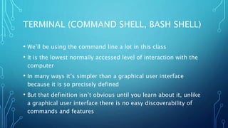 TERMINAL (COMMAND SHELL, BASH SHELL)
• We’ll be using the command line a lot in this class
• It is the lowest normally accessed level of interaction with the
computer
• In many ways it’s simpler than a graphical user interface
because it is so precisely defined
• But that definition isn’t obvious until you learn about it, unlike
a graphical user interface there is no easy discoverability of
commands and features
 