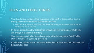 FILES AND DIRECTORIES
• Your hard drive contains files (packages with stuff in them, either text or
binary data) and directories (containers of files)
• There are also links, or shortcuts, but these are really just a special kind of file so
we’ll ignore those for now
• In the command window (otherwise known and the terminal, or shell) you
are always in a specific directory
• You can always tell what that directory is with the command “pwd” (which
stands for Present Working Directory)
• In windows, names are not case-sensitive, but on unix and mac they are, so
be careful of case
 