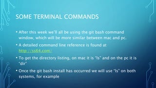 SOME TERMINAL COMMANDS
• After this week we’ll all be using the git bash command
window, which will be more similar between mac and pc.
• A detailed command line reference is found at
http://ss64.com/
• To get the directory listing, on mac it is “ls” and on the pc it is
“dir”
• Once the git bash install has occurred we will use “ls” on both
systems, for example
 