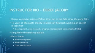 INSTRUCTOR BIO – DEREK JACOBY
• Recent computer science PhD at Uvic, but in the field since the early 90’s
• 10 years at Microsoft, mostly in Microsoft Research working on speech
recognition
• Development, user research, program management were all roles I filled
• Singularity University graduate
• Focus areas
• Web development
• Bioinformatics
• Data visualization
 