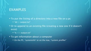 EXAMPLES
• To put the listing of a directory into a new file on a pc
• “dir > output.txt”
• Or to append to an existing file (creating a new one if it doesn’t
exist)
• “ls >> output.txt”
• To get information about a computer
• On the PC, “systeminfo” or on the mac, “system_profiler”
 