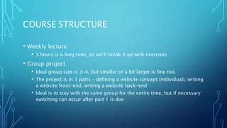 COURSE STRUCTURE
• Weekly lecture
• 3 hours is a long time, so we’ll break it up with exercises
• Group project
• Ideal group size is 3-4, but smaller or a bit larger is fine too.
• The project is in 3 parts – defining a website concept (individual), writing
a website front-end, writing a website back-end
• Ideal is to stay with the same group for the entire time, but if necessary
switching can occur after part 1 is due
 