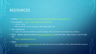 RESOURCES
• Syllabus https://heat.csc.uvic.ca/coview/outline/2017/Spring/CSC/101
• CourseSpaces - http://coursespaces.uvic.ca/my/
• 201701 23787
• Will be used for a list of resources, class notes, grades, etc.
• Uvic mailing list
• I will use it only for schedule or location changes unless the slack channel below has problems
• Slack – please send me email at derekja@gmail.com with the title “slack access” and I’ll add
you
• https://untangling.slack.com/
• Slides
• http://www.slideshare.net/derekja (all slides from this term are labeled “spring”, please feel free to peruse
the others, though.)
 
