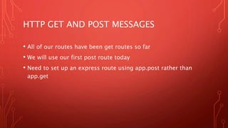 HTTP GET AND POST MESSAGES
• All of our routes have been get routes so far
• We will use our first post route today
• Need to set up an express route using app.post rather than
app.get
 
