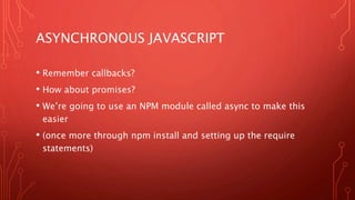 ASYNCHRONOUS JAVASCRIPT
• Remember callbacks?
• How about promises?
• We’re going to use an NPM module called async to make this
easier
• (once more through npm install and setting up the require
statements)
 