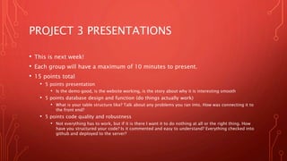 PROJECT 3 PRESENTATIONS
• This is next week!
• Each group will have a maximum of 10 minutes to present.
• 15 points total
• 5 points presentation
• Is the demo good, is the website working, is the story about why it is interesting smooth
• 5 points database design and function (do things actually work)
• What is your table structure like? Talk about any problems you ran into. How was connecting it to
the front end?
• 5 points code quality and robustness
• Not everything has to work, but if it is there I want it to do nothing at all or the right thing. How
have you structured your code? Is it commented and easy to understand? Everything checked into
github and deployed to the server?
 