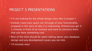 PROJECT 3 PRESENTATIONS
• I’m not looking for the whole design story like in project 1
• Instead I want your quick run-through of your functionality,
wrapped in the story of why it is interesting. Pretend you get 3-
5 minutes in front of an investor and want to convince them
that you have something cool
• Rest of the time should be spent talking about your database
design and any development issues you ran into
• 10 minutes max!
 