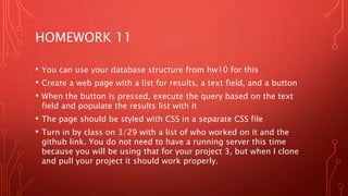 HOMEWORK 11
• You can use your database structure from hw10 for this
• Create a web page with a list for results, a text field, and a button
• When the button is pressed, execute the query based on the text
field and populate the results list with it
• The page should be styled with CSS in a separate CSS file
• Turn in by class on 3/29 with a list of who worked on it and the
github link. You do not need to have a running server this time
because you will be using that for your project 3, but when I clone
and pull your project it should work properly.
 