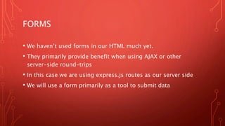 FORMS
• We haven’t used forms in our HTML much yet.
• They primarily provide benefit when using AJAX or other
server-side round-trips
• In this case we are using express.js routes as our server side
• We will use a form primarily as a tool to submit data
 