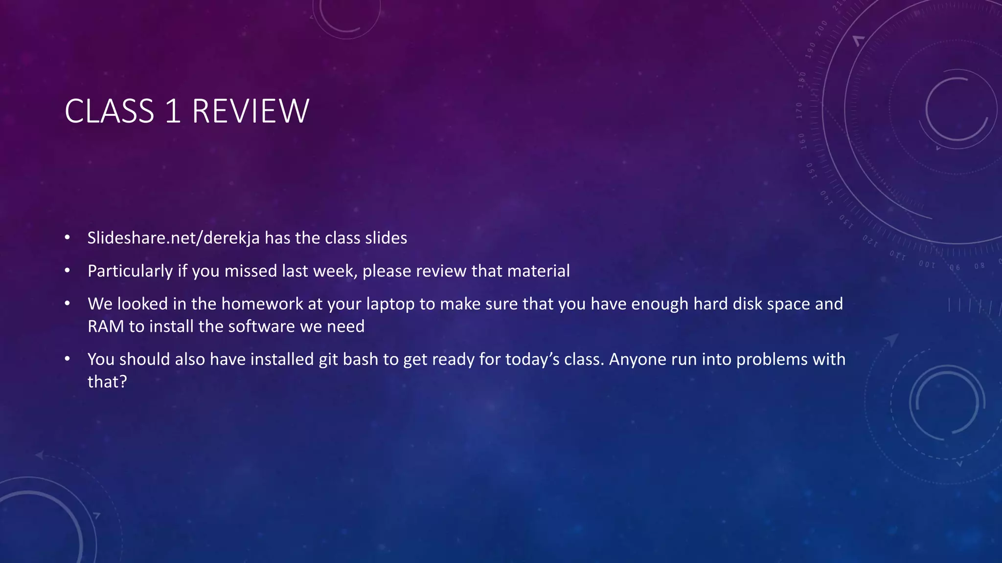 CLASS 1 REVIEW
• Slideshare.net/derekja has the class slides
• Particularly if you missed last week, please review that material
• We looked in the homework at your laptop to make sure that you have enough hard disk space and
RAM to install the software we need
• You should also have installed git bash to get ready for today’s class. Anyone run into problems with
that?
 