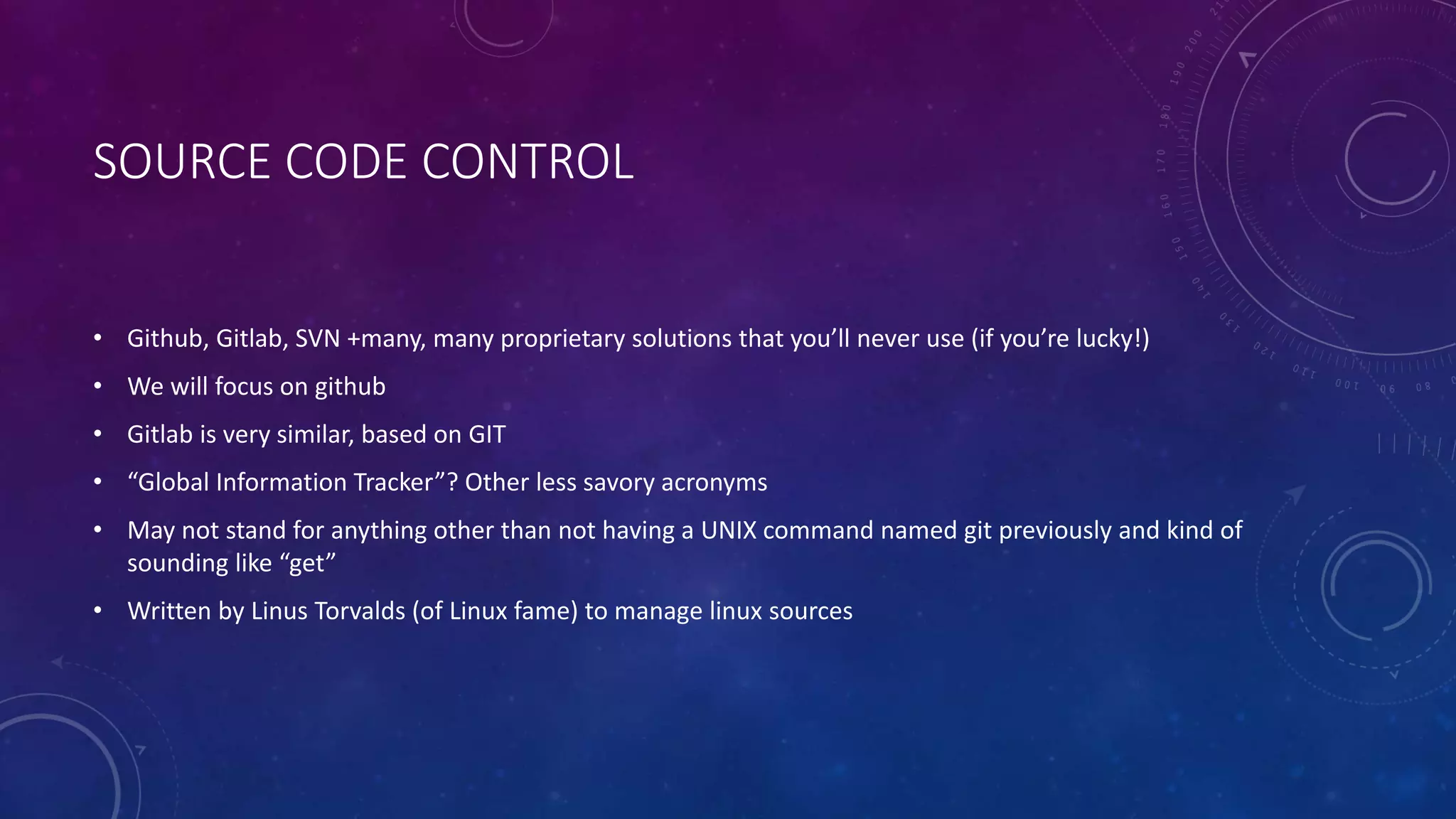 SOURCE CODE CONTROL
• Github, Gitlab, SVN +many, many proprietary solutions that you’ll never use (if you’re lucky!)
• We will focus on github
• Gitlab is very similar, based on GIT
• “Global Information Tracker”? Other less savory acronyms
• May not stand for anything other than not having a UNIX command named git previously and kind of
sounding like “get”
• Written by Linus Torvalds (of Linux fame) to manage linux sources
 