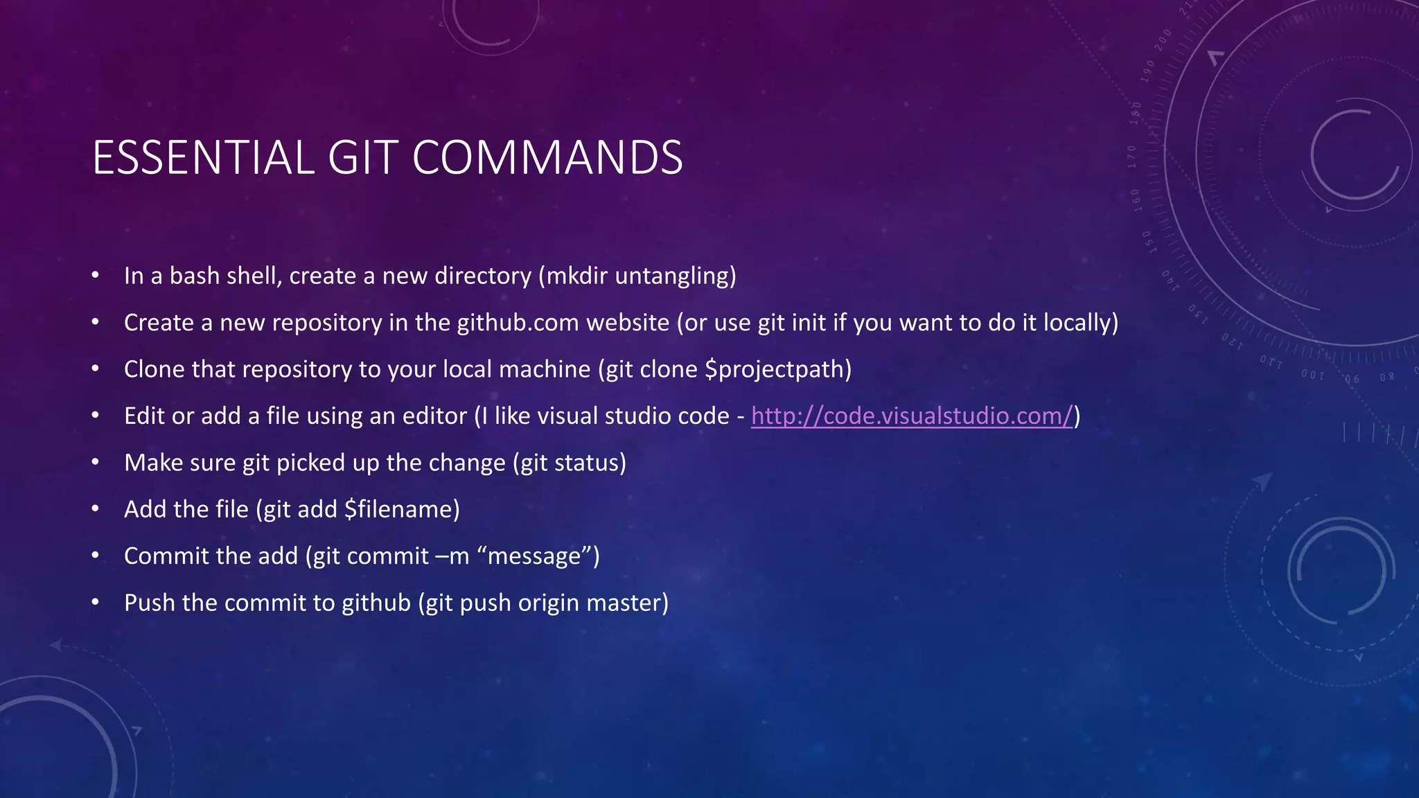 ESSENTIAL GIT COMMANDS
• In a bash shell, create a new directory (mkdir untangling)
• Create a new repository in the github.com website (or use git init if you want to do it locally)
• Clone that repository to your local machine (git clone $projectpath)
• Edit or add a file using an editor (I like visual studio code - http://code.visualstudio.com/)
• Make sure git picked up the change (git status)
• Add the file (git add $filename)
• Commit the add (git commit –m “message”)
• Push the commit to github (git push origin master)
 