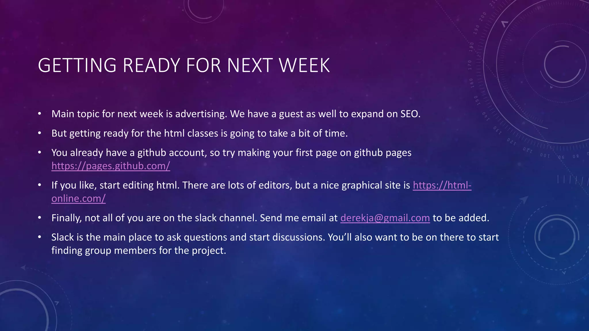 GETTING READY FOR NEXT WEEK
• Main topic for next week is advertising. We have a guest as well to expand on SEO.
• But getting ready for the html classes is going to take a bit of time.
• You already have a github account, so try making your first page on github pages
https://pages.github.com/
• If you like, start editing html. There are lots of editors, but a nice graphical site is https://html-
online.com/
• Finally, not all of you are on the slack channel. Send me email at derekja@gmail.com to be added.
• Slack is the main place to ask questions and start discussions. You’ll also want to be on there to start
finding group members for the project.
 