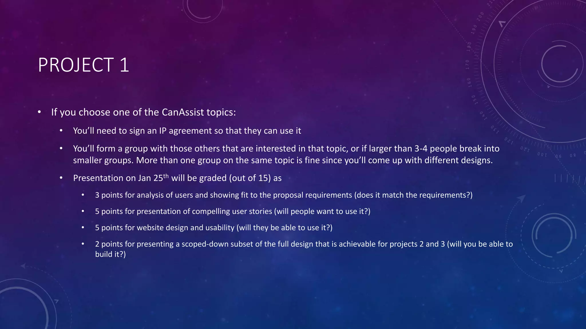 PROJECT 1
• If you choose one of the CanAssist topics:
• You’ll need to sign an IP agreement so that they can use it
• You’ll form a group with those others that are interested in that topic, or if larger than 3-4 people break into
smaller groups. More than one group on the same topic is fine since you’ll come up with different designs.
• Presentation on Jan 25th will be graded (out of 15) as
• 3 points for analysis of users and showing fit to the proposal requirements (does it match the requirements?)
• 5 points for presentation of compelling user stories (will people want to use it?)
• 5 points for website design and usability (will they be able to use it?)
• 2 points for presenting a scoped-down subset of the full design that is achievable for projects 2 and 3 (will you be able to
build it?)
 