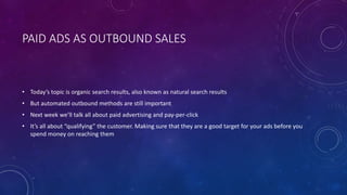 PAID ADS AS OUTBOUND SALES
• Today’s topic is organic search results, also known as natural search results
• But automated outbound methods are still important
• Next week we’ll talk all about paid advertising and pay-per-click
• It’s all about “qualifying” the customer. Making sure that they are a good target for your ads before you
spend money on reaching them
 