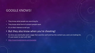 GOOGLE KNOWS!
• They know what people are searching for
• They know what kind of content people want
• It’s in their interest to tell you
• But they also know when you’re cheating!
• So since you eventually want a page that searches well and has the content you users are looking for,
it’s just easier to start with SEO
• http://searchengineland.com/seotable
 