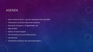 AGENDA
• Quick review of class 1 – go over homework from last week
• Presentation on project ideas from CanAssist
• Discussion of project 1, IP agreements, etc
• Why do SEO?
• History of search engines
• The mechanics of current SEO practices
• Lab exercises
• Homework and discuss the upcoming project 1
 