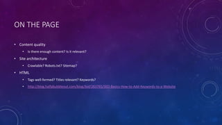 ON THE PAGE
• Content quality
• Is there enough content? Is it relevant?
• Site architecture
• Crawlable? Robots.txt? Sitemap?
• HTML
• Tags well-formed? Titles relevant? Keywords?
• http://blog.halfabubbleout.com/blog/bid/263765/SEO-Basics-How-to-Add-Keywords-to-a-Website
 