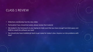 CLASS 1 REVIEW
• Slideshare.net/derekja has the class slides
• Particularly if you missed last week, please review that material
• We looked in the homework at your laptop to make sure that you have enough hard disk space and
RAM to install the software we need
• You should also have installed git bash to get ready for today’s class. Anyone run into problems with
that?
 