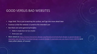 GOOD VERSUS BAD WEBSITES
• Huge field. This is just scratching the surface, we’ll go into more detail later
• Essence is that the website is tuned to the intended user
• But there are some general principles:
• Make it simple (but not too simple)
• Know your user
• More detail at https://www.interaction-design.org/literature/article/bad-design-vs-good-design-5-
examples-we-can-learn-frombad-design-vs-good-design-5-examples-we-can-learn-from-130706 (and
many other places, of course)
 
