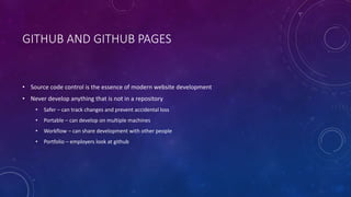 GITHUB AND GITHUB PAGES
• Source code control is the essence of modern website development
• Never develop anything that is not in a repository
• Safer – can track changes and prevent accidental loss
• Portable – can develop on multiple machines
• Workflow – can share development with other people
• Portfolio – employers look at github
 