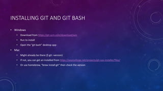 INSTALLING GIT AND GIT BASH
• Windows
• Download from https://git-scm.com/download/win
• Run to install
• Open the “git bash” desktop app
• Mac
• Might already be there ($ git –version)
• If not, you can get an installed from https://sourceforge.net/projects/git-osx-installer/files/
• Or use homebrew, “brew install git” then check the version
 