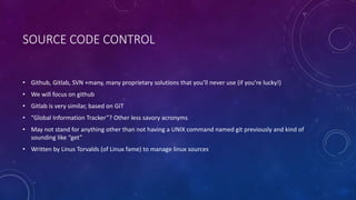 SOURCE CODE CONTROL
• Github, Gitlab, SVN +many, many proprietary solutions that you’ll never use (if you’re lucky!)
• We will focus on github
• Gitlab is very similar, based on GIT
• “Global Information Tracker”? Other less savory acronyms
• May not stand for anything other than not having a UNIX command named git previously and kind of
sounding like “get”
• Written by Linus Torvalds (of Linux fame) to manage linux sources
 
