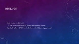 USING GIT
• Avoid most of the GUI tools!
• They may be easier initially but they will eventually get in your way
• Technically called a “BASH” terminal in the version I’ll be having you install
 