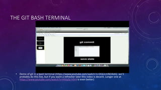 THE GIT BASH TERMINAL
• Demo of git in a bash terminal (https://www.youtube.com/watch?v=DQUcmNO4diQ we’ll
probably do this live, but if you want a refresher later this video is decent. Longer one at
https://www.youtube.com/watch?v=HVsySz-h9r4 is even better)
 