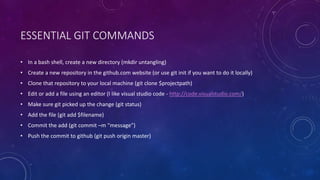 ESSENTIAL GIT COMMANDS
• In a bash shell, create a new directory (mkdir untangling)
• Create a new repository in the github.com website (or use git init if you want to do it locally)
• Clone that repository to your local machine (git clone $projectpath)
• Edit or add a file using an editor (I like visual studio code - http://code.visualstudio.com/)
• Make sure git picked up the change (git status)
• Add the file (git add $filename)
• Commit the add (git commit –m “message”)
• Push the commit to github (git push origin master)
 