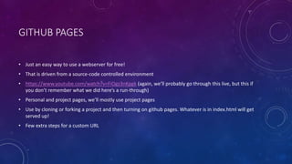 GITHUB PAGES
• Just an easy way to use a webserver for free!
• That is driven from a source-code controlled environment
• https://www.youtube.com/watch?v=FiOgz3nKpgk (again, we’ll probably go through this live, but this if
you don’t remember what we did here’s a run-through)
• Personal and project pages, we’ll mostly use project pages
• Use by cloning or forking a project and then turning on github pages. Whatever is in index.html will get
served up!
• Few extra steps for a custom URL
 