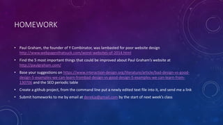 HOMEWORK
• Paul Graham, the founder of Y Combinator, was lambasted for poor website design
http://www.webpagesthatsuck.com/worst-websites-of-2014.html
• Find the 5 most important things that could be improved about Paul Graham’s website at
http://paulgraham.com/
• Base your suggestions on https://www.interaction-design.org/literature/article/bad-design-vs-good-
design-5-examples-we-can-learn-frombad-design-vs-good-design-5-examples-we-can-learn-from-
130706 and the SEO periodic table
• Create a github project, from the command line put a newly edited text file into it, and send me a link
• Submit homeworks to me by email at derekja@gmail.com by the start of next week’s class
 