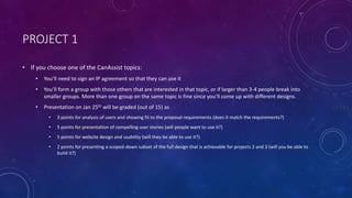 PROJECT 1
• If you choose one of the CanAssist topics:
• You’ll need to sign an IP agreement so that they can use it
• You’ll form a group with those others that are interested in that topic, or if larger than 3-4 people break into
smaller groups. More than one group on the same topic is fine since you’ll come up with different designs.
• Presentation on Jan 25th will be graded (out of 15) as
• 3 points for analysis of users and showing fit to the proposal requirements (does it match the requirements?)
• 5 points for presentation of compelling user stories (will people want to use it?)
• 5 points for website design and usability (will they be able to use it?)
• 2 points for presenting a scoped-down subset of the full design that is achievable for projects 2 and 3 (will you be able to
build it?)
 