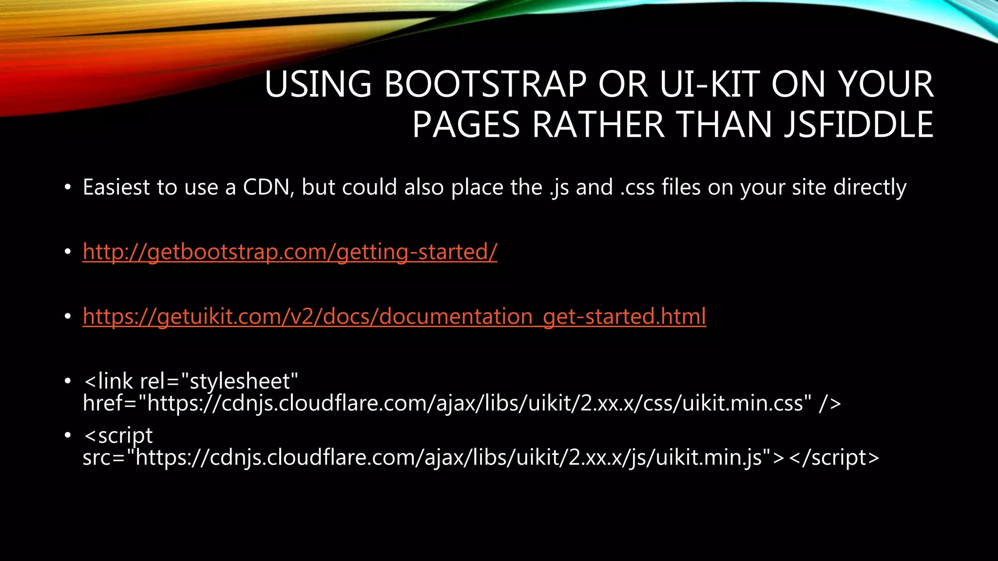 USING BOOTSTRAP OR UI-KIT ON YOUR
PAGES RATHER THAN JSFIDDLE
&bull; Easiest to use a CDN, but could also place the .js and .css files on your site directly
&bull; http://getbootstrap.com/getting-started/
&bull; https://getuikit.com/v2/docs/documentation_get-started.html
&bull; <link rel="stylesheet"
href="https://cdnjs.cloudflare.com/ajax/libs/uikit/2.xx.x/css/uikit.min.css" />
&bull; <script
src="https://cdnjs.cloudflare.com/ajax/libs/uikit/2.xx.x/js/uikit.min.js"></script>
 